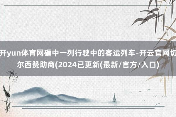 开yun体育网砸中一列行驶中的客运列车-开云官网切尔西赞助商(2024已更新(最新/官方/入口)