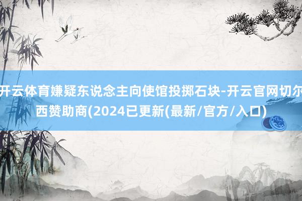 开云体育嫌疑东说念主向使馆投掷石块-开云官网切尔西赞助商(2024已更新(最新/官方/入口)