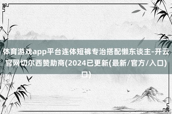 体育游戏app平台连体短裤专治搭配懒东谈主-开云官网切尔西赞助商(2024已更新(最新/官方/入口)