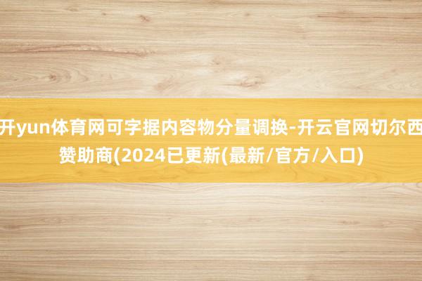 开yun体育网可字据内容物分量调换-开云官网切尔西赞助商(2024已更新(最新/官方/入口)