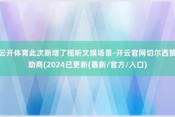 云开体育此次新增了视听文娱场景-开云官网切尔西赞助商(2024已更新(最新/官方/入口)