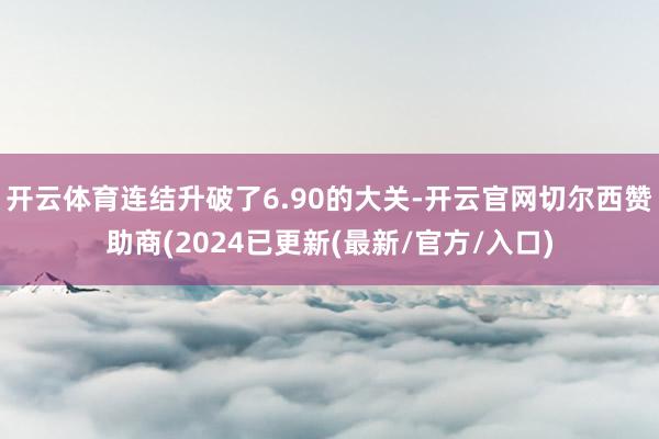 开云体育连结升破了6.90的大关-开云官网切尔西赞助商(2024已更新(最新/官方/入口)