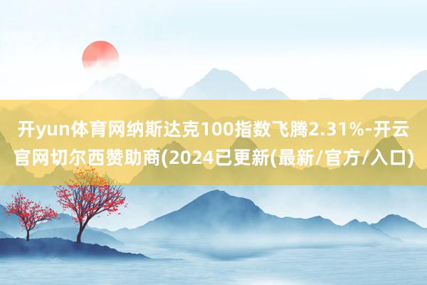 开yun体育网纳斯达克100指数飞腾2.31%-开云官网切尔西赞助商(2024已更新(最新/官方/入口)