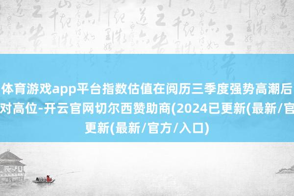 体育游戏app平台指数估值在阅历三季度强势高潮后已处于相对高位-开云官网切尔西赞助商(2024已更新(最新/官方/入口)